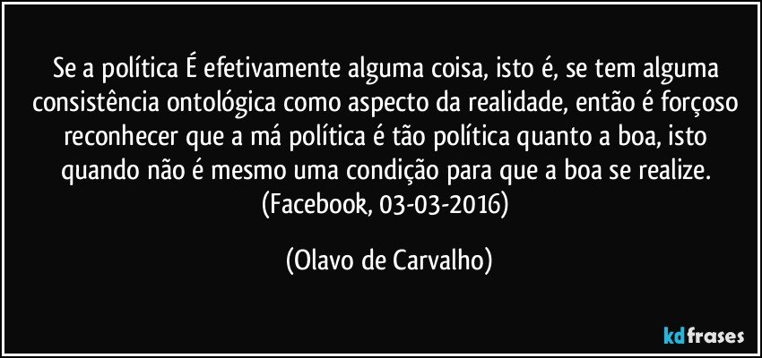 Se a política É efetivamente alguma coisa, isto é, se tem alguma consistência ontológica como aspecto da realidade, então é forçoso reconhecer que a má política é tão política quanto a boa, isto quando não é mesmo uma condição para que a boa se realize. (Facebook, 03-03-2016) (Olavo de Carvalho)