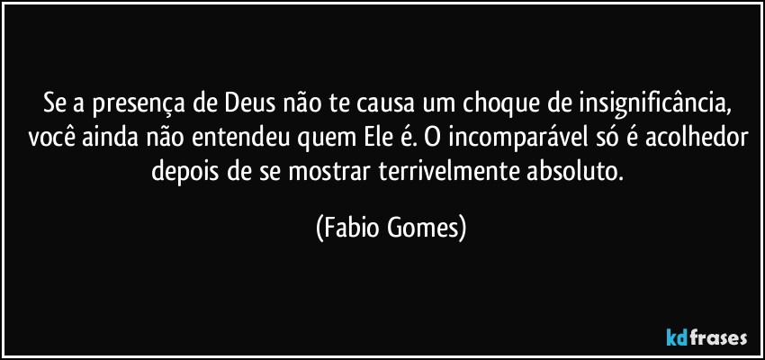 Se a presença de Deus não te causa um choque de insignificância, você ainda não entendeu quem Ele é. O incomparável só é acolhedor depois de se mostrar terrivelmente absoluto. (Fabio Gomes)