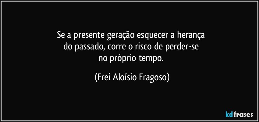 Se a presente geração esquecer a herança 
do passado, corre o risco de perder-se 
no próprio tempo. (Frei Aloísio Fragoso)