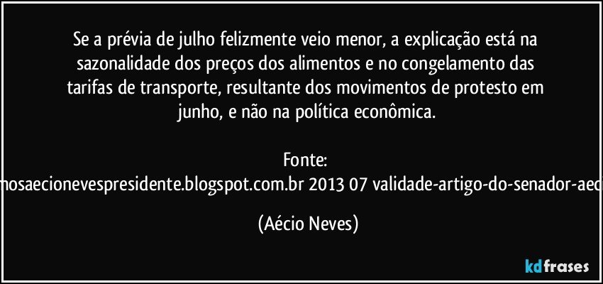 Se a prévia de julho felizmente veio menor, a explicação está na sazonalidade dos preços dos alimentos e no congelamento das tarifas de transporte, resultante dos movimentos de protesto em junho, e não na política econômica.

Fonte: http://queremosaecionevespresidente.blogspot.com.br/2013/07/validade-artigo-do-senador-aecio-neves.html (Aécio Neves)