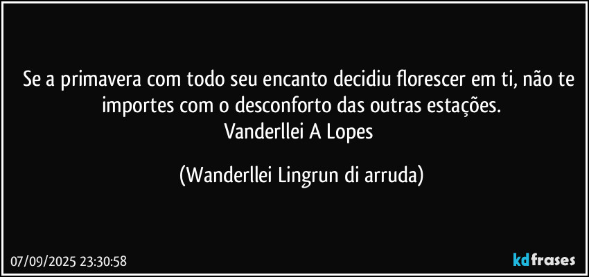 Se a primavera com todo seu encanto decidiu florescer em ti, não te importes com o desconforto das outras estações.
Vanderllei A Lopes (Wanderllei Lingrun di arruda)
