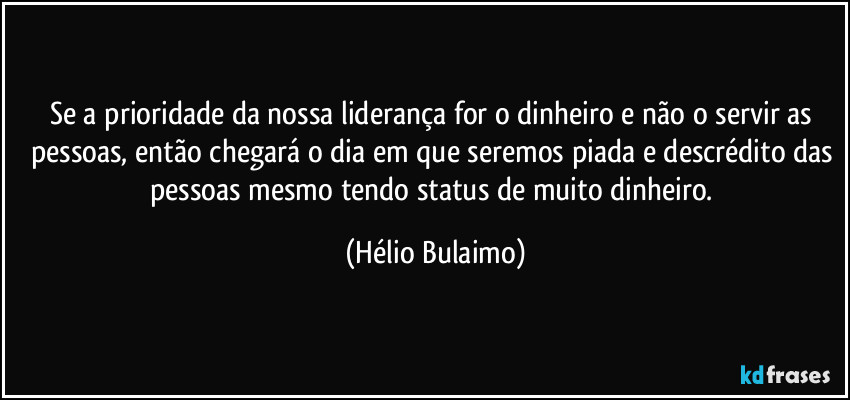 Se a prioridade da nossa liderança for o dinheiro e não o servir as pessoas, então chegará o dia em que seremos piada e descrédito das pessoas mesmo tendo status de muito dinheiro. (Hélio Bulaimo)