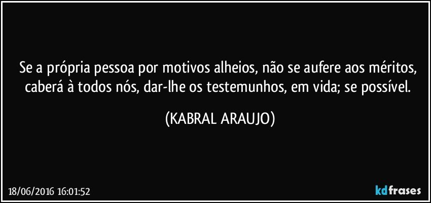 Se a própria pessoa por motivos alheios, não se aufere aos méritos, caberá à todos nós, dar-lhe os testemunhos, em vida; se possível. (KABRAL ARAUJO)