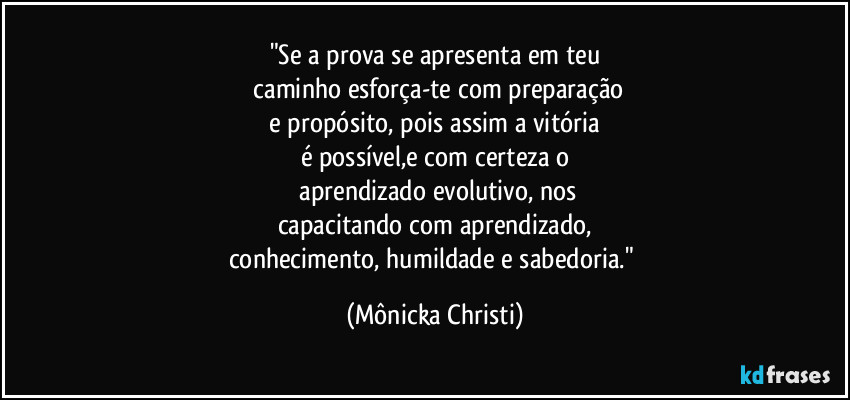 "Se a prova se apresenta em teu
 caminho esforça-te com preparação
 e propósito, pois assim a vitória 
é possível,e com certeza o
 aprendizado evolutivo, nos
capacitando com aprendizado,
conhecimento, humildade e sabedoria." (Mônicka Christi)