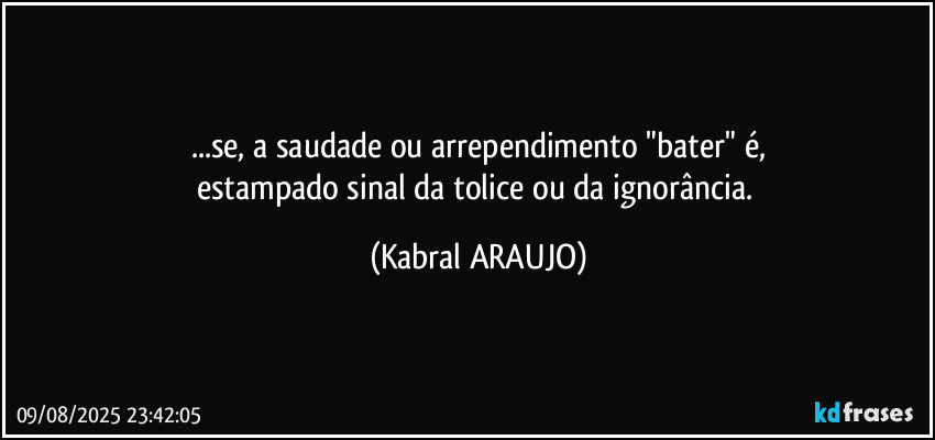 ...se, a saudade ou arrependimento "bater" é,
estampado sinal da tolice ou da ignorância. (KABRAL ARAUJO)