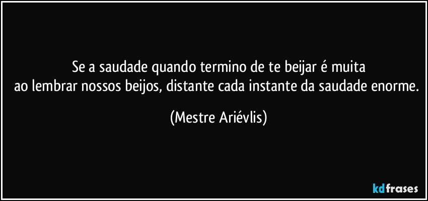 Se a saudade quando termino de te beijar é muita
ao lembrar nossos beijos, distante cada instante da saudade enorme. (Mestre Ariévlis)