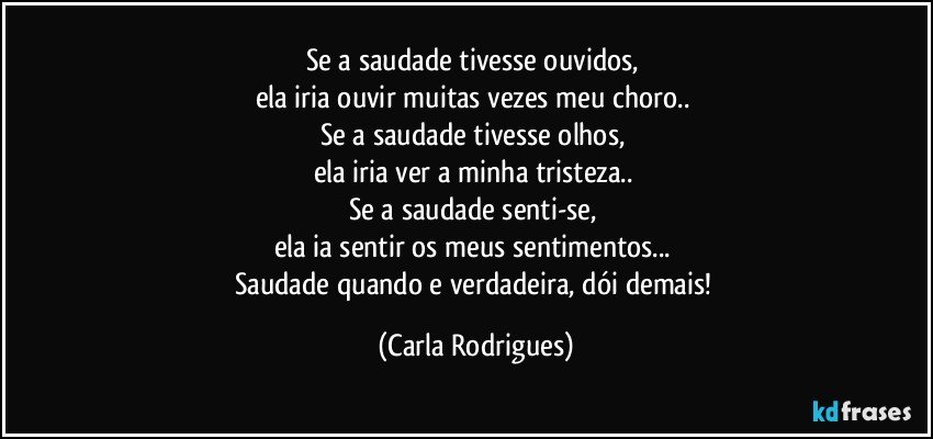 Se a saudade tivesse ouvidos, 
ela iria ouvir muitas vezes meu choro.. 
Se a saudade tivesse olhos, 
ela iria ver a minha tristeza.. 
Se a saudade senti-se, 
ela ia sentir os meus sentimentos... 
Saudade quando e verdadeira, dói demais! (Carla Rodrigues)