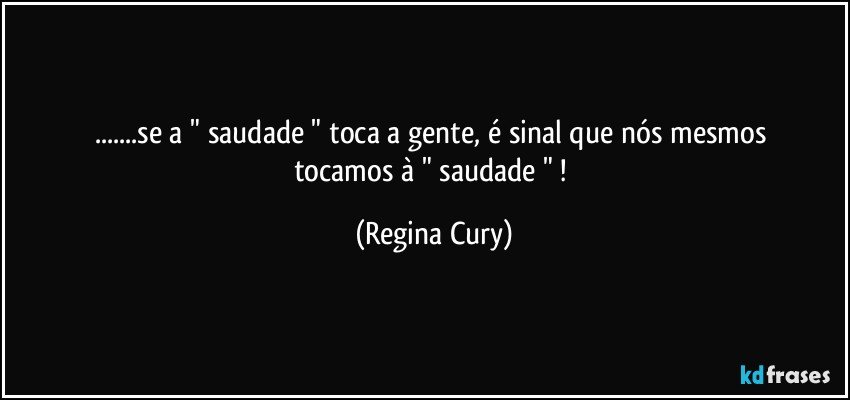 ...se a " saudade " toca a gente,  é sinal que  nós  mesmos   tocamos  à  " saudade " ! (Regina Cury)