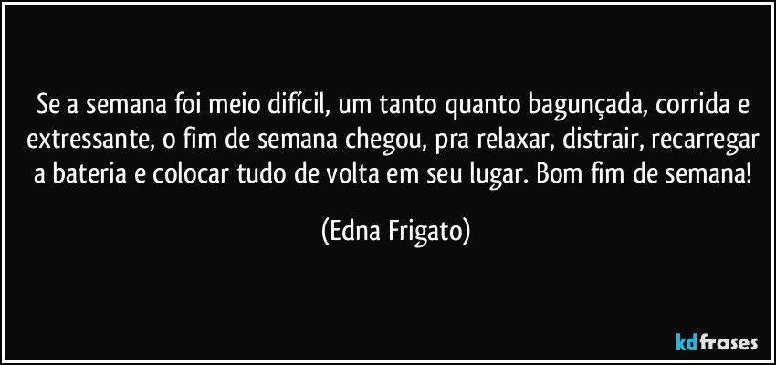 Se a semana foi meio difícil, um tanto quanto bagunçada, corrida e extressante, o fim de semana chegou, pra relaxar, distrair, recarregar a bateria e colocar tudo de volta em seu lugar. Bom fim de semana! (Edna Frigato)