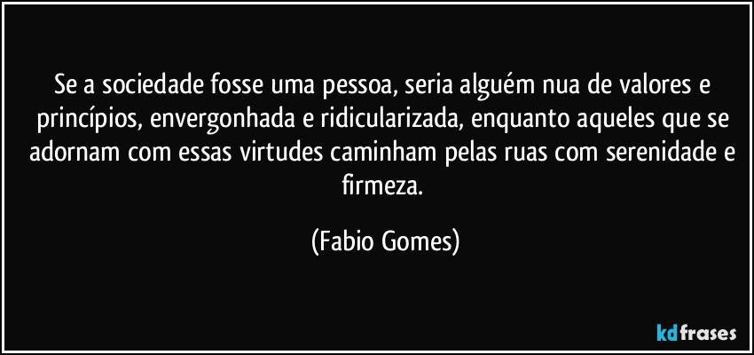 Se a sociedade fosse uma pessoa, seria alguém nua de valores e princípios, envergonhada e ridicularizada, enquanto aqueles que se adornam com essas virtudes caminham pelas ruas com serenidade e firmeza. (Fabio Gomes)