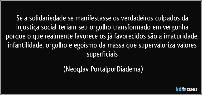 Se a solidariedade se manifestasse os verdadeiros culpados da injustiça social teriam seu orgulho transformado em vergonha porque o que realmente favorece os já favorecidos são a imaturidade, infantilidade, orgulho e egoísmo da massa que supervaloriza valores superficiais (NeoqJav PortalporDiadema)