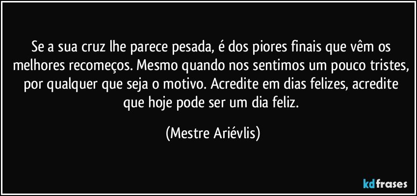 Se a sua cruz lhe parece pesada, é dos piores finais que vêm os melhores recomeços. Mesmo quando nos sentimos um pouco tristes, por qualquer que seja o motivo. Acredite em dias felizes, acredite que hoje pode ser um dia feliz. (Mestre Ariévlis)