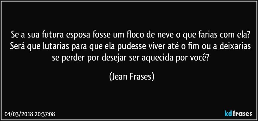 Se a sua futura esposa fosse um floco de neve o que farias com ela? Será que lutarias para que ela pudesse viver até o fim ou a deixarias se perder por desejar ser aquecida por você? (Jean Frases)