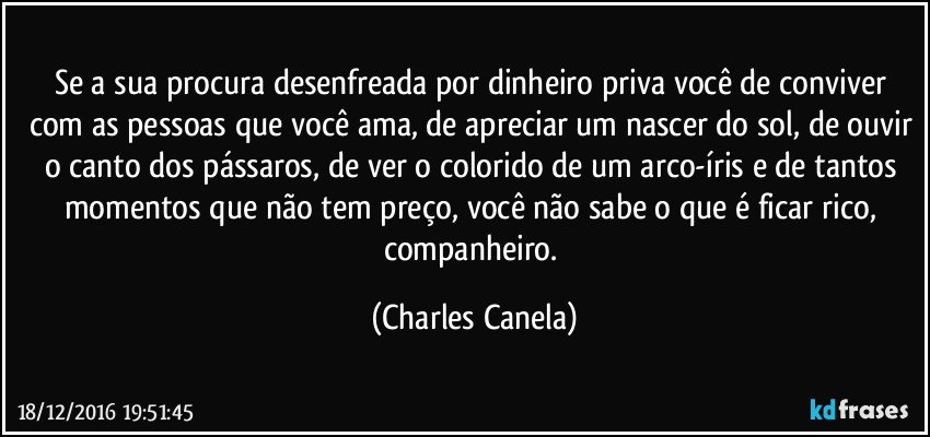 Se a sua procura desenfreada por dinheiro priva você de conviver com as pessoas que você ama, de apreciar um nascer do sol, de ouvir o canto dos pássaros, de ver o colorido de um arco-íris e de tantos momentos que não tem preço, você não sabe o que é ficar rico, companheiro. (Charles Canela)