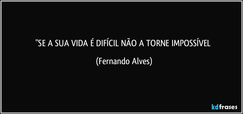 "SE A SUA VIDA É DIFÍCIL NÃO A TORNE IMPOSSÍVEL (Fernando Alves)