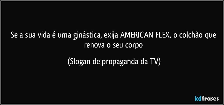 Se a sua vida é uma ginástica, exija AMERICAN FLEX, o colchão que renova o seu corpo (Slogan de propaganda da TV)