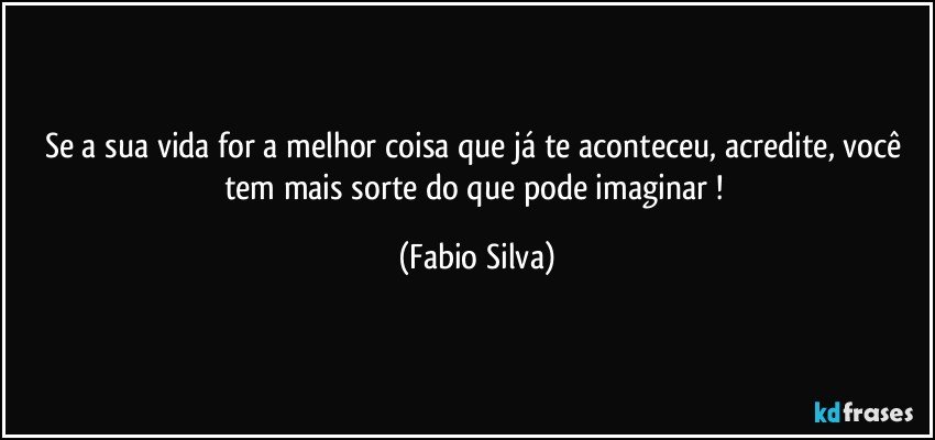 Se a sua vida for a melhor coisa que já te aconteceu, acredite, você tem mais sorte do que pode imaginar ! (Fabio Silva)