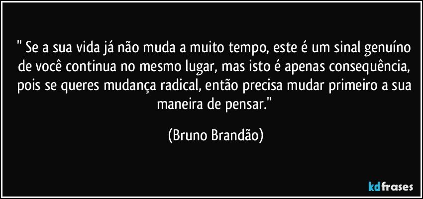 " Se a sua vida já não muda a muito tempo, este é um sinal genuíno de você continua no mesmo lugar, mas isto é apenas consequência, pois se queres mudança radical, então precisa mudar primeiro a sua maneira de pensar." (Bruno Brandão)