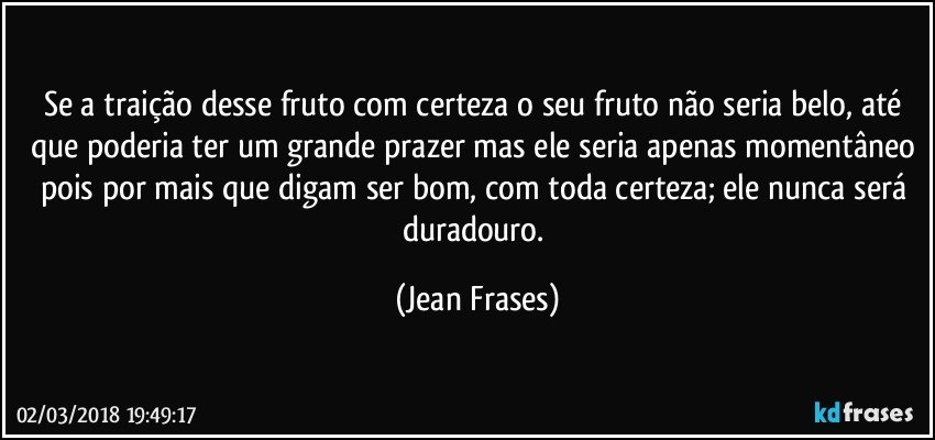 Se a traição desse fruto com certeza o seu fruto não seria belo, até que poderia ter um grande prazer mas ele seria apenas momentâneo pois por mais que digam ser bom, com toda certeza; ele nunca será duradouro. (Jean Frases)