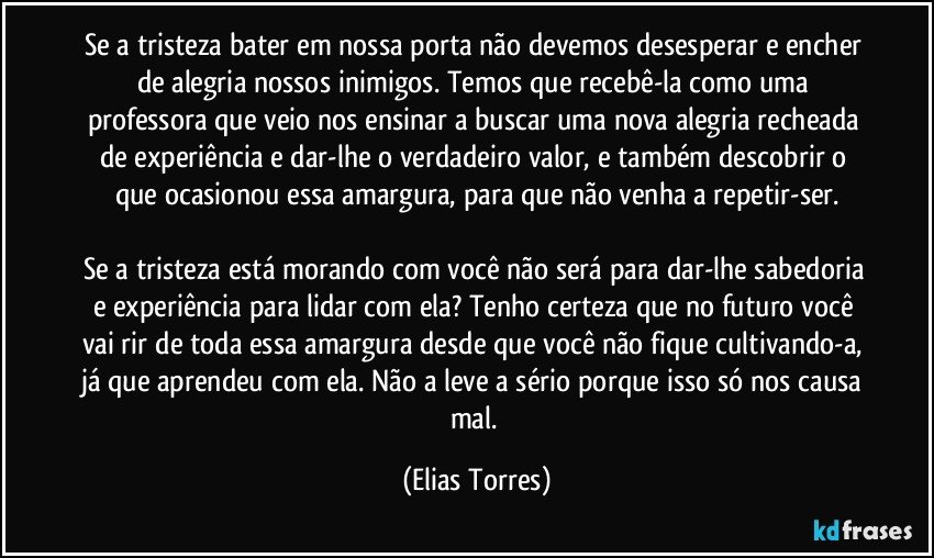 Se a tristeza bater em nossa porta não devemos desesperar e encher de alegria nossos inimigos. Temos que recebê-la como uma professora que veio nos ensinar a buscar uma nova alegria recheada de experiência e dar-lhe o verdadeiro valor, e também descobrir o que ocasionou essa amargura, para que não venha a repetir-ser.

Se a tristeza está morando com você não será para dar-lhe sabedoria e experiência para lidar com ela? Tenho certeza que no futuro você vai rir de toda essa amargura desde que você não fique cultivando-a, já que aprendeu com ela. Não a leve a sério porque isso só nos causa mal. (Elias Torres)