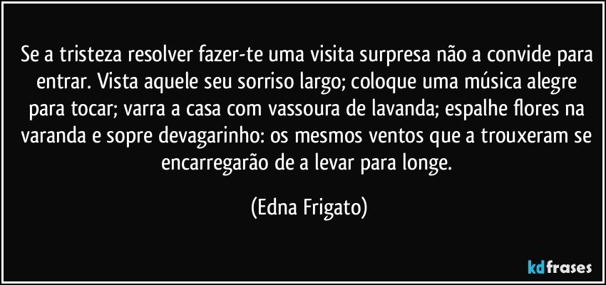 Se a tristeza resolver fazer-te uma visita surpresa não a convide para entrar. Vista aquele seu sorriso largo; coloque uma música alegre para tocar; varra a casa com vassoura de lavanda; espalhe flores na varanda e sopre devagarinho: os mesmos ventos que a trouxeram se encarregarão de a levar para longe. (Edna Frigato)