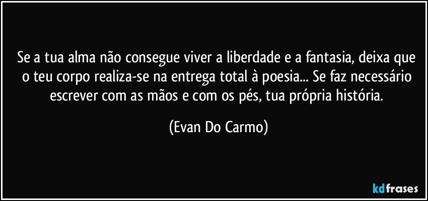 Se a tua alma não consegue viver a liberdade e a fantasia, deixa que o teu corpo realiza-se na entrega total à poesia... Se faz necessário escrever com as mãos e com os pés, tua própria história. (Evan Do Carmo)