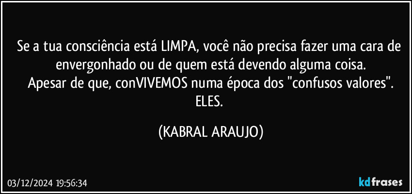 Se a tua consciência está LIMPA, você não precisa fazer uma cara de envergonhado ou de quem está devendo alguma coisa.
Apesar de que, conVIVEMOS numa época dos "confusos valores".
ELES. (KABRAL ARAUJO)