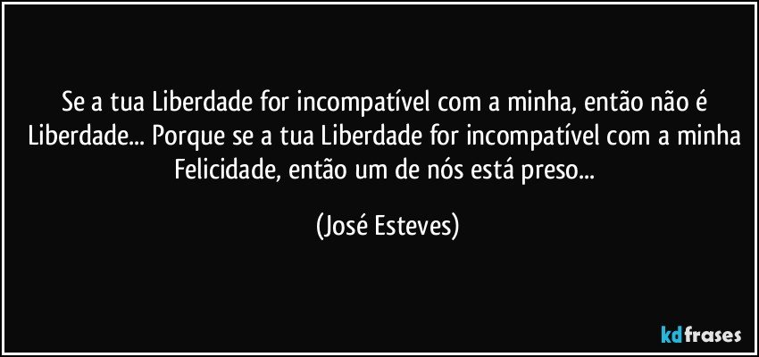 Se a tua Liberdade for incompatível com a minha, então não é Liberdade... Porque se a tua Liberdade for incompatível com a minha Felicidade, então um de nós está preso... (José Esteves)