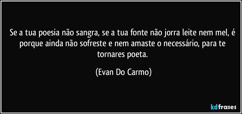 Se a tua poesia não sangra, se a tua fonte não jorra leite nem mel, é porque ainda não sofreste e nem amaste o necessário, para te tornares poeta. (Evan Do Carmo)