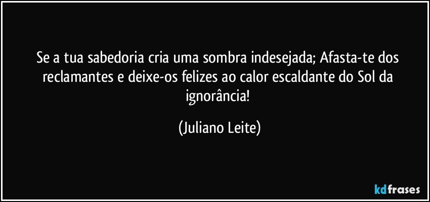 Se a tua sabedoria cria uma sombra indesejada; Afasta-te dos reclamantes e deixe-os felizes ao calor escaldante do Sol da ignorância! (Juliano Leite)