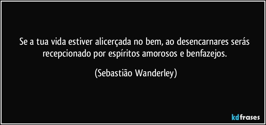 Se a tua vida estiver alicerçada no bem, ao desencarnares serás recepcionado por espíritos amorosos e benfazejos. (Sebastião Wanderley)