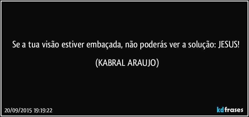 Se a tua visão estiver embaçada, não poderás ver a solução: JESUS! (KABRAL ARAUJO)