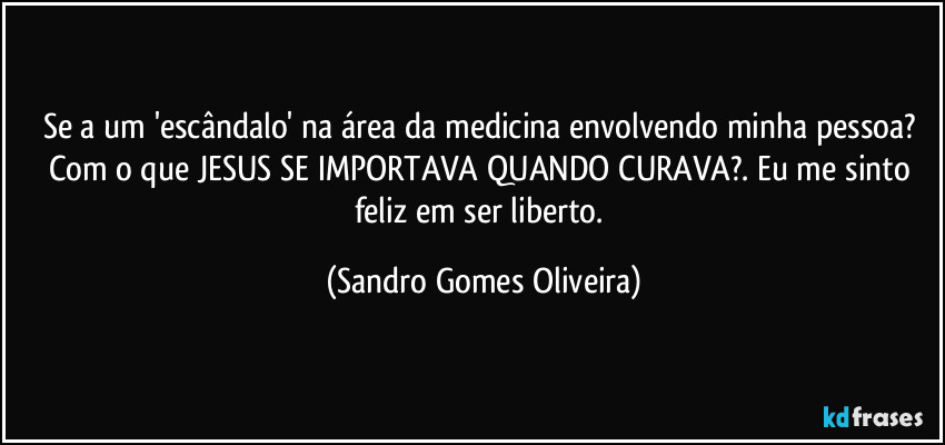 Se a um 'escândalo' na área da medicina envolvendo minha pessoa? Com o que JESUS SE IMPORTAVA QUANDO CURAVA?. Eu me sinto feliz em ser liberto. (Sandro Gomes Oliveira)