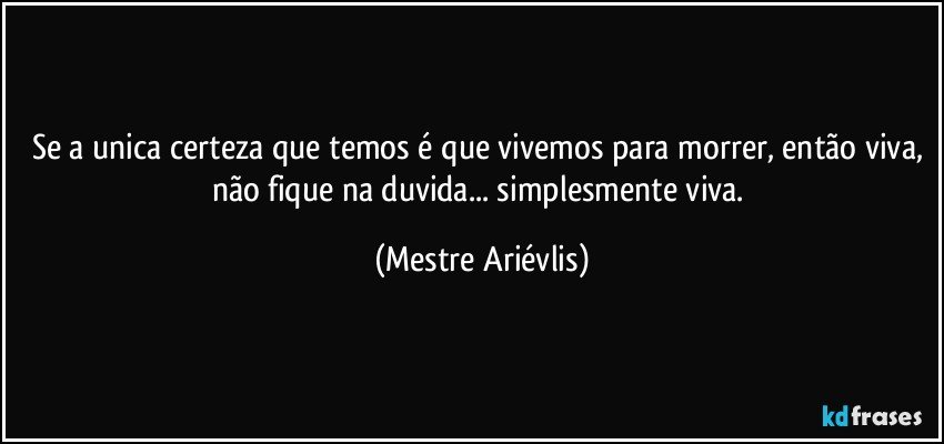 Se a unica certeza que temos é que vivemos para morrer, então viva, não fique na duvida... simplesmente viva. (Mestre Ariévlis)