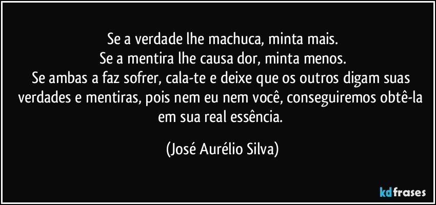 Se a verdade lhe machuca, minta mais.
Se a mentira lhe causa dor, minta menos.
Se ambas a faz sofrer, cala-te e deixe que os outros digam suas verdades e mentiras, pois nem eu nem você, conseguiremos obtê-la em sua real essência. (José Aurélio Silva)