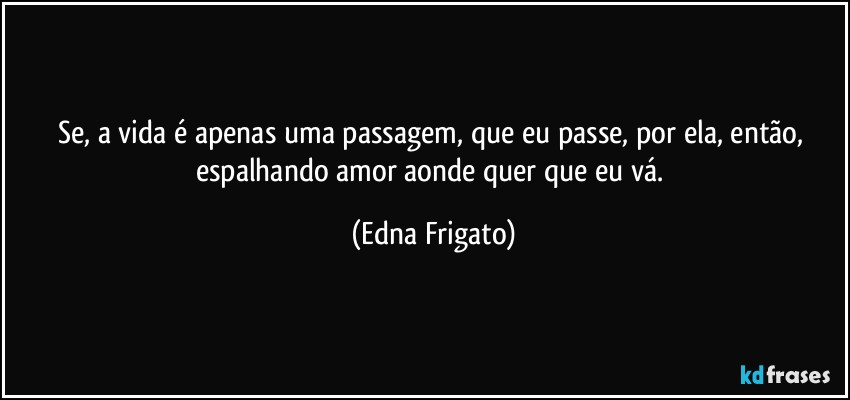 Se, a vida é apenas uma passagem, que eu passe, por ela, então, espalhando amor aonde quer que eu vá. (Edna Frigato)