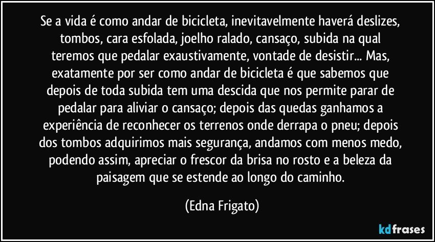 Se a vida é como andar de bicicleta, inevitavelmente haverá deslizes, tombos, cara esfolada, joelho ralado, cansaço, subida na qual teremos que pedalar exaustivamente, vontade de desistir... Mas, exatamente por ser como andar de bicicleta é que sabemos que depois de toda subida tem uma descida que nos permite parar de pedalar para aliviar o cansaço; depois das quedas ganhamos a experiência de reconhecer os terrenos onde derrapa o pneu; depois dos tombos adquirimos mais segurança, andamos com menos medo, podendo assim, apreciar o frescor da brisa no rosto e a beleza da paisagem que se estende ao longo do caminho. (Edna Frigato)