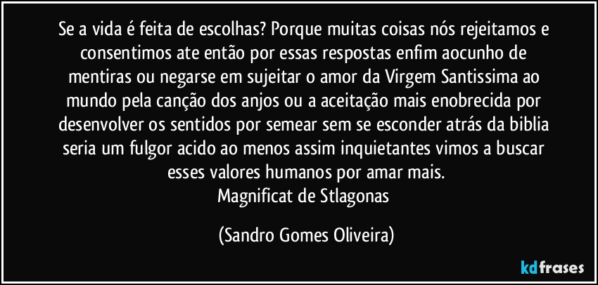 Se a vida é feita de escolhas? Porque muitas coisas nós rejeitamos e consentimos ate então por essas respostas enfim aocunho de mentiras ou negarse em sujeitar o amor da Virgem Santissima ao mundo pela canção dos anjos ou a aceitação mais enobrecida por desenvolver os sentidos por semear sem se esconder atrás da biblia seria um fulgor acido ao menos assim inquietantes vimos a buscar esses valores humanos por amar mais.
Magnificat de Stlagonas (Sandro Gomes Oliveira)