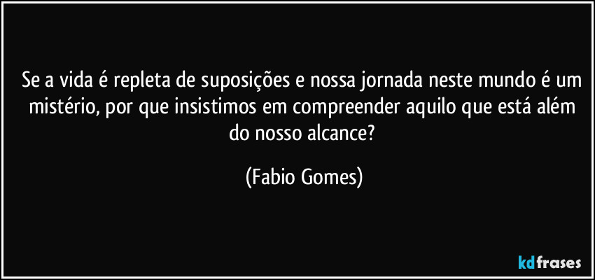 Se a vida é repleta de suposições e nossa jornada neste mundo é um mistério, por que insistimos em compreender aquilo que está além do nosso alcance? (Fabio Gomes)