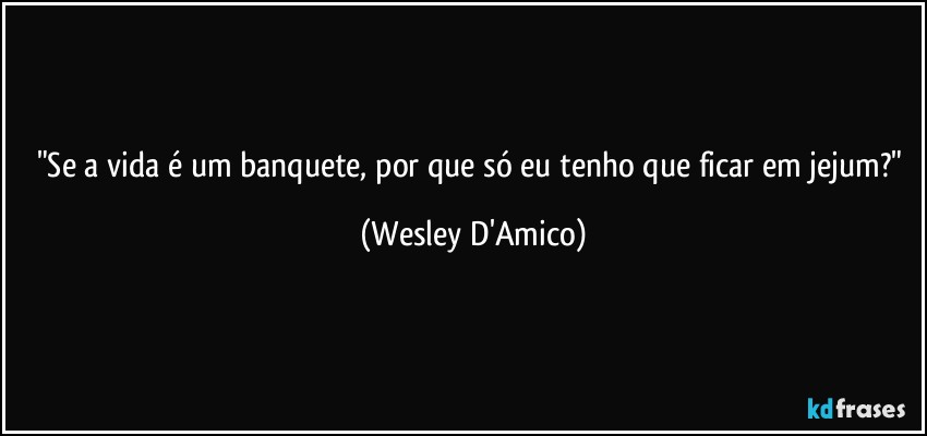 "Se a vida é um banquete, por que só eu tenho que ficar em jejum?" (Wesley D'Amico)