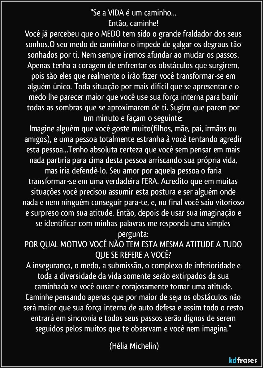 “Se a VIDA é um caminho... 
Então, caminhe! 
Você já percebeu que o MEDO tem sido o grande fraldador dos seus sonhos.O seu medo de caminhar o impede de galgar os degraus tão sonhados por ti. Nem sempre iremos afundar ao mudar os passos. Apenas tenha a coragem de enfrentar os obstáculos que surgirem, pois são eles que realmente o irão fazer você transformar-se em alguém único. Toda situação por mais difícil que se apresentar e o medo lhe parecer maior que você use sua força interna para banir todas as sombras que se aproximarem de ti. Sugiro que parem por um minuto e façam o seguinte: 
Imagine alguém que você goste muito(filhos, mãe, pai, irmãos ou amigos), e uma pessoa totalmente estranha à você tentando agredir esta pessoa...Tenho absoluta certeza que você sem pensar em mais nada partiria para cima desta pessoa arriscando sua própria vida, mas iria defendê-lo. Seu amor por aquela pessoa o faria transformar-se em uma verdadeira FERA. Acredito que em muitas situações você precisou assumir esta postura e ser alguém onde nada e nem ninguém conseguir para-te, e, no final você saiu vitorioso e surpreso com sua atitude. Então, depois de usar sua imaginação e se identificar com minhas palavras me responda uma simples pergunta: 
POR QUAL MOTIVO VOCÊ NÃO TEM ESTA MESMA ATITUDE A TUDO QUE SE REFERE A VOCÊ? 
A insegurança, o medo, a submissão, o complexo de inferioridade e toda a diversidade da vida somente serão extirpados da sua caminhada se você ousar e corajosamente tomar uma atitude. 
Caminhe pensando apenas que por maior de seja os obstáculos não será maior que sua força interna de auto defesa e assim todo o resto entrará em sincronia e todos seus passos serão dignos de serem seguidos pelos muitos que te observam e você nem imagina." (Hélia Michelin)