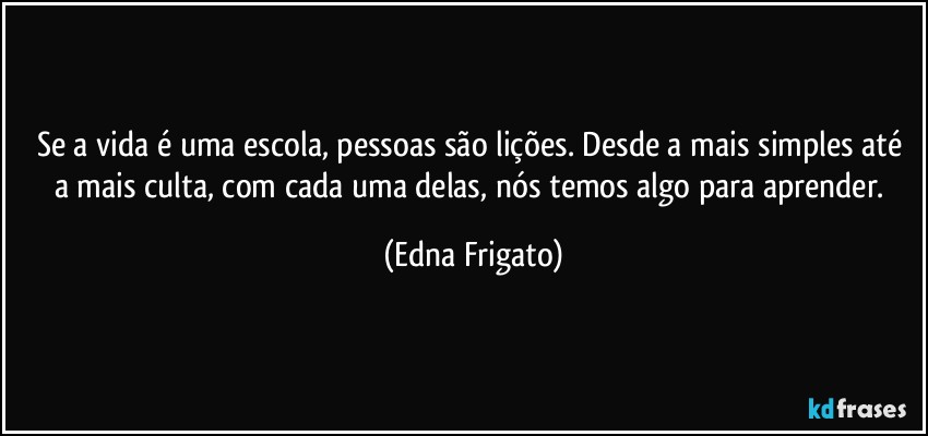 Se a vida é uma escola, pessoas são lições. Desde a mais simples até a mais culta, com cada uma delas, nós temos algo para aprender. (Edna Frigato)