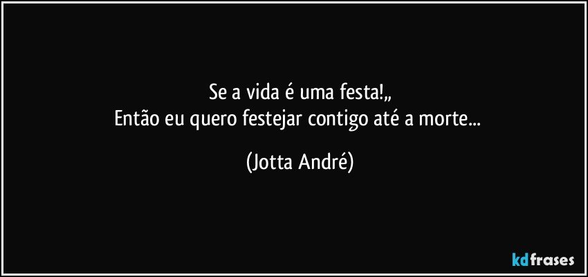 Se a vida é uma festa!„
Então eu quero festejar contigo até a morte... (Jotta André)