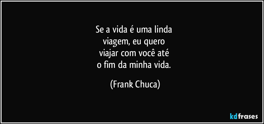 Se a vida é uma linda 
viagem, eu quero 
viajar com você até 
o fim da minha vida. (Frank Chuca)