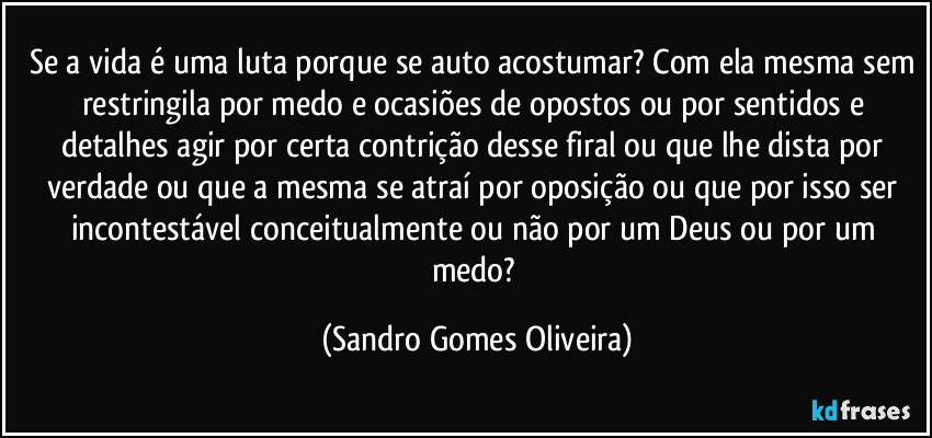Se a vida é uma luta porque se auto acostumar? Com ela mesma sem restringila por medo e ocasiões de opostos ou por sentidos e detalhes agir por certa contrição desse firal ou que lhe dista por verdade ou que a mesma se atraí por oposição ou que por isso ser incontestável conceitualmente ou não por um Deus ou por um medo? (Sandro Gomes Oliveira)