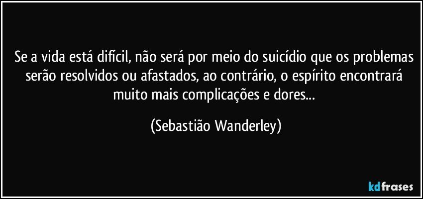 Se a vida está difícil, não será por meio do suicídio que os problemas serão resolvidos ou afastados, ao contrário, o espírito encontrará muito mais complicações e dores... (Sebastião Wanderley)
