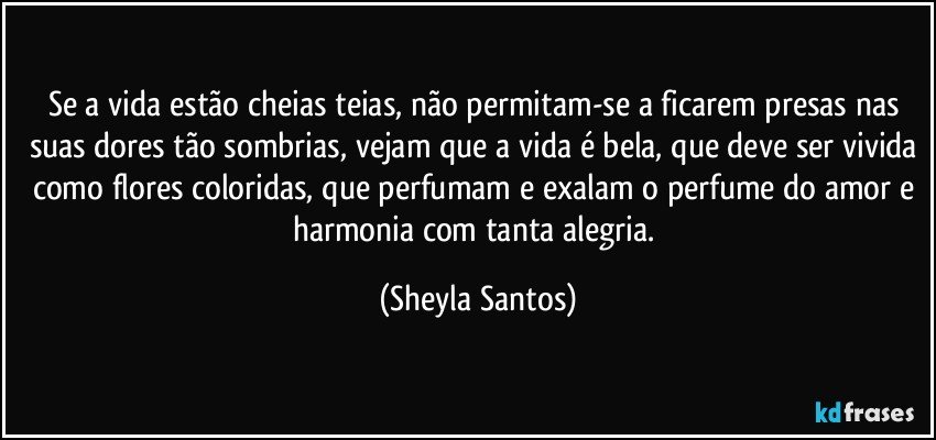 Se a vida estão cheias teias, não permitam-se a ficarem presas nas suas dores tão sombrias, vejam que a vida é bela, que deve ser vivida como flores coloridas, que perfumam e exalam o perfume do amor e harmonia com tanta alegria. (Sheyla Santos)