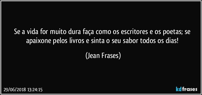 Se a vida for muito dura faça como os escritores e os poetas; se apaixone pelos livros e sinta o seu sabor todos os dias! (Jean Frases)