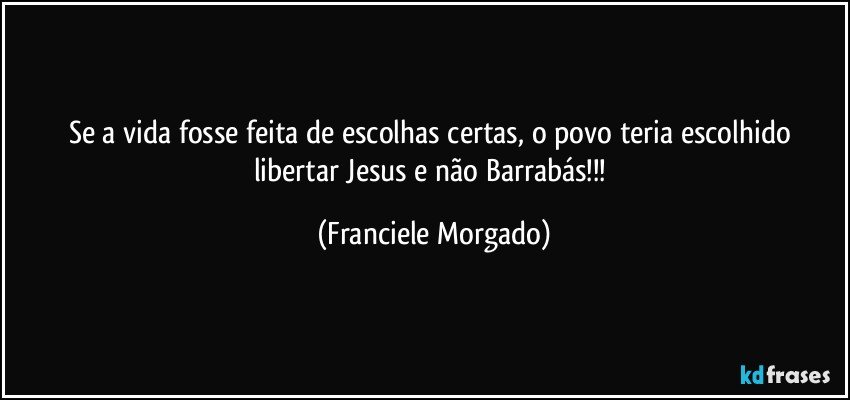 Se a vida fosse feita de escolhas certas, o povo teria escolhido libertar Jesus e não Barrabás!!! (Franciele Morgado)