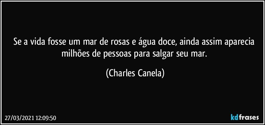 Se a vida fosse um mar de rosas e água doce, ainda assim aparecia milhões de pessoas para salgar seu mar. (Charles Canela)